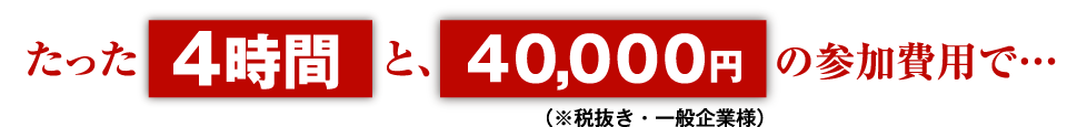 たった4時間と、40,000円(税抜き。一般企業様)の参加費用で…