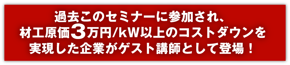 過去このセミナーに参加され、材工原価3万円/kW以上のコストダウンを実現した企業がゲスト講師として登場！