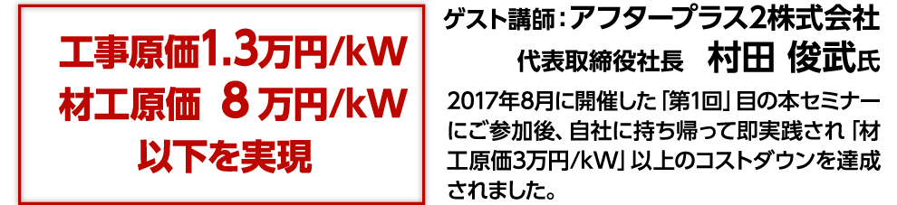 工事原価1.3万円/kW材工原価 8万円/kW以下を実現 ゲスト講師：アフタープラス2株式会社代表取締役社長　村田 俊武氏 2017年8月に開催した「第1回」目の本セミナーにご参加後、自社に持ち帰って即実践され「材工原価3万円/kW」以上のコストダウンを達成されました。