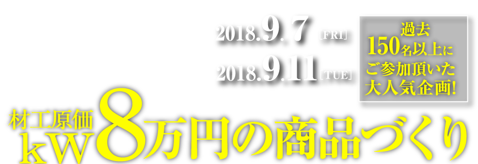 最新！2018年秋季対応版！ 東京会場2018.9.7［FRI］大阪会場2018.9.11［TUE］過去150名以上にご参加頂いた大人気企画! 第3回 材工原価 kW8万円の商品づくり