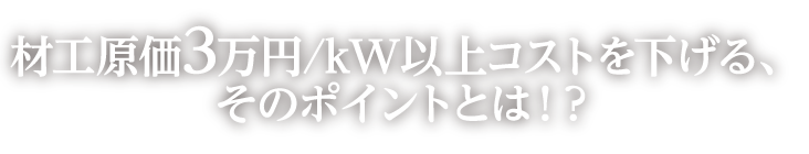 材工原価3万円/kW以上コストを下げる、そのポイントとは！？