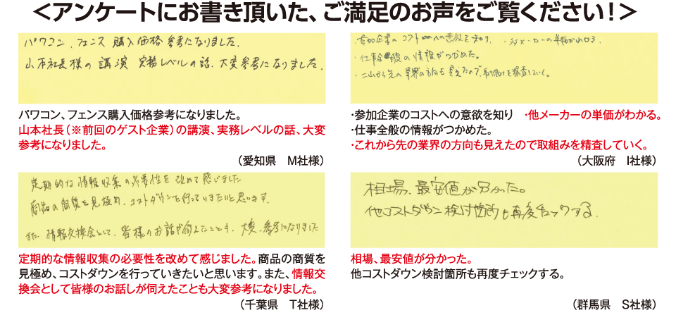 <アンケートにお書き頂いた、ご満足のお声をご覧ください！>パワコン、フェンス購入価格参考になりました。山本社長（※前回のゲスト企業）の講演、実務レベルの話、大変参考になりました。（愛知県　M社様）・参加企業のコストへの意欲を知り　・他メーカーの単価がわかる。・仕事全般の情報がつかめた。・これから先の業界の方向も見えたので取組みを精査していく。（大阪府　I社様）定期的な情報収集の必要性を改めて感じました。商品の商質を見極め、コストダウンを行っていきたいと思います。また、情報交換会として皆様のお話しが伺えたことも大変参考になりました。（千葉県　Ｔ社様）相場、最安値が分かった。他コストダウン検討箇所も再度チェックする。（群馬県　Ｓ社様）