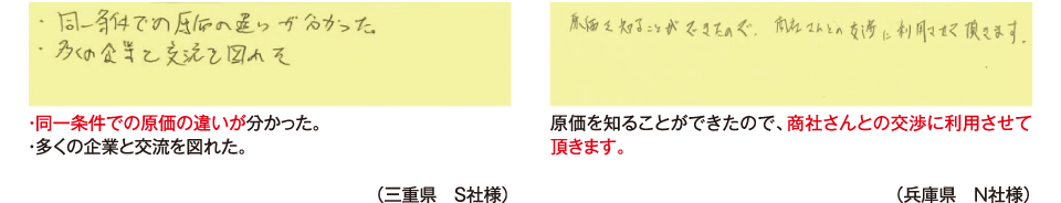 ・同一条件での原価の違いが分かった。・多くの企業と交流を図れた。（三重県　Ｓ社様）原価を知ることができたので、商社さんとの交渉に利用させて頂きます。（兵庫県　Ｎ社様）