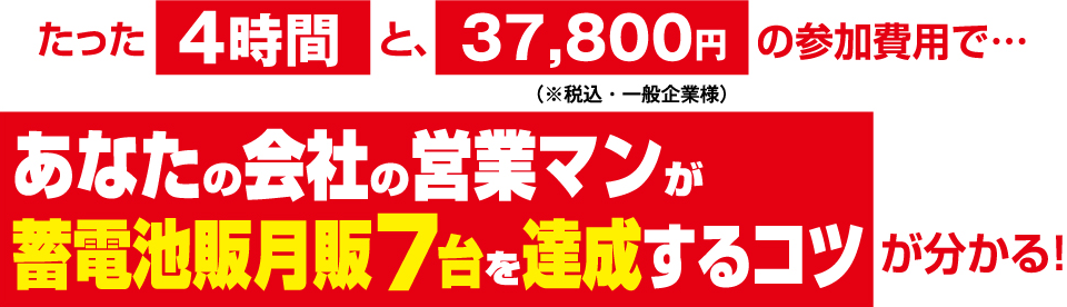 たった4時間と、37,800円（※税込・一般企業様）の参加費用で… あなたの会社の営業マンが蓄電池販月販7台を達成するコツが分かる！