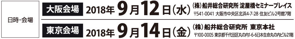 日時・会場 大阪会場 2018年9月12日（水） （株）船井総合研究所 淀屋橋セミナープレイス 〒541-0041 大阪市中央区北浜4-7-28 住友ビル2号館7階 東京会場 2018年9月14日（金） （株）船井総合研究所  東京本社 〒100-0005 東京都千代田区丸の内1-6-6日本生命丸の内ビル21階