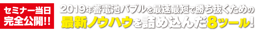 セミナー当日完全公開!! 2019年蓄電池バブルを最速最短で勝ち抜くための最新ノウハウを詰め込んだ8ツール！